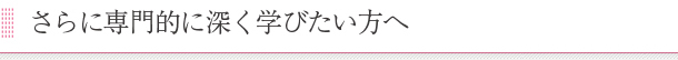 さらに専門的に深く学びたい方へ